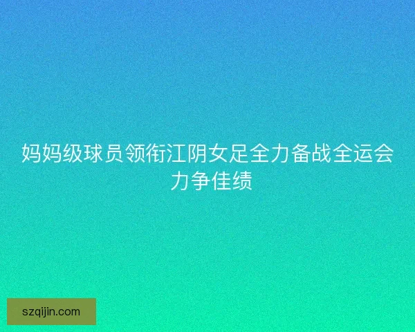 妈妈级球员领衔江阴女足全力备战全运会 力争佳绩